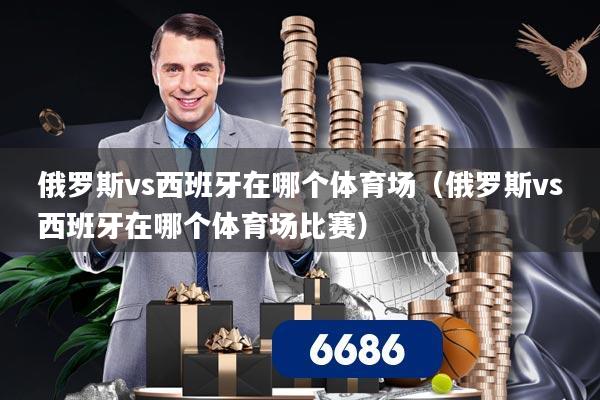 俄罗斯vs西班牙在哪个体育场（俄罗斯vs西班牙在哪个体育场比赛）
