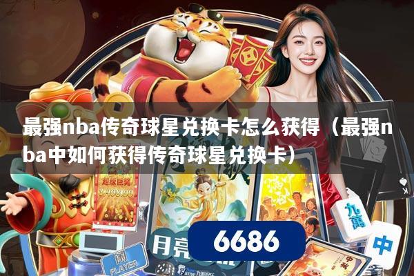 最强nba传奇球星兑换卡怎么获得(最强nba中如何获得传奇球星兑换卡)