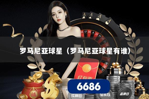 罗马尼亚球星(罗马尼亚球星有谁)