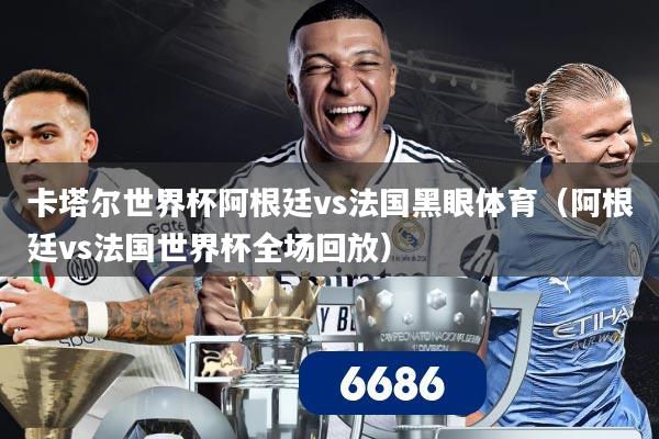 卡塔尔世界杯阿根廷vs法国黑眼体育（阿根廷vs法国世界杯全场回放）