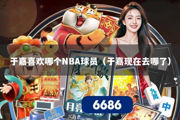 于嘉喜欢哪个NBA球员（于嘉现在去哪了）