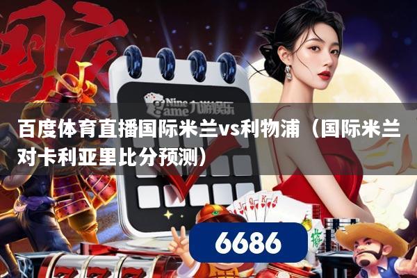 百度体育直播国际米兰vs利物浦(国际米兰对卡利亚里比分预测)